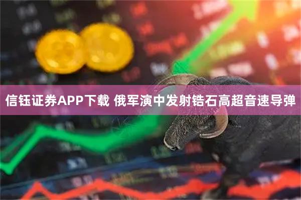 信钰证券APP下载 俄军演中发射锆石高超音速导弹