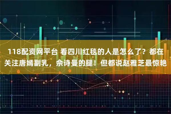 118配资网平台 看四川红毯的人是怎么了？都在关注唐嫣副乳，佘诗曼的腿！但都说赵雅芝最惊艳