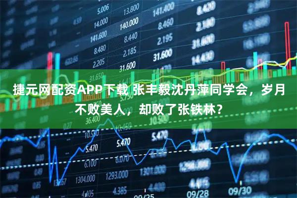 捷元网配资APP下载 张丰毅沈丹萍同学会，岁月不败美人，却败了张铁林？