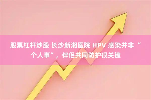 股票杠杆炒股 长沙新湘医院 HPV 感染并非 “个人事”，伴侣共同防护很关键