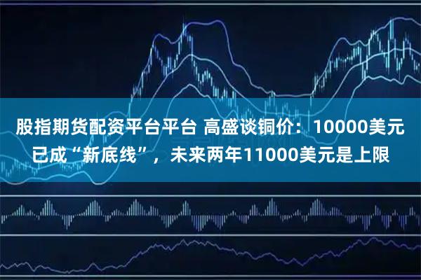 股指期货配资平台平台 高盛谈铜价：10000美元已成“新底线”，未来两年11000美元是上限