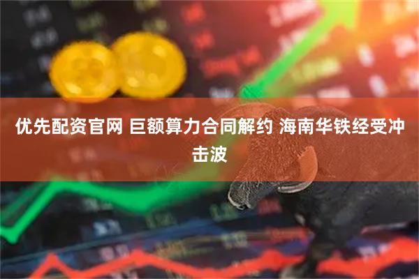 优先配资官网 巨额算力合同解约 海南华铁经受冲击波