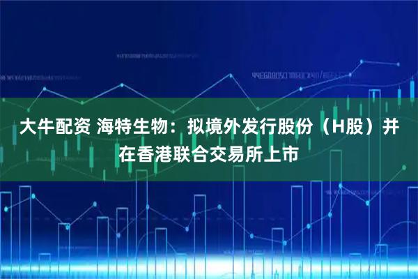 大牛配资 海特生物：拟境外发行股份（H股）并在香港联合交易所上市