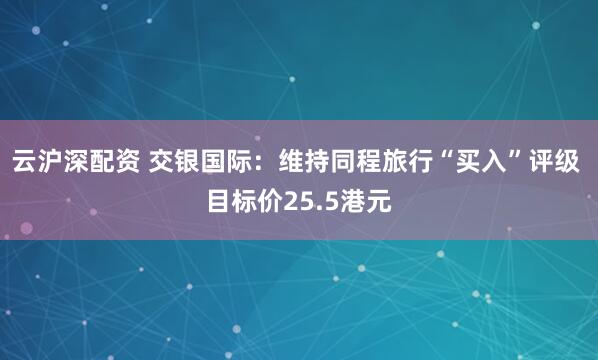 云沪深配资 交银国际：维持同程旅行“买入”评级 目标价25.5港元