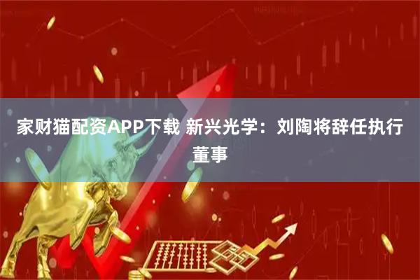 家财猫配资APP下载 新兴光学：刘陶将辞任执行董事
