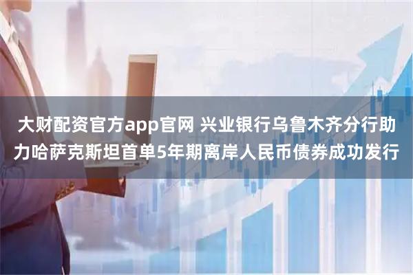 大财配资官方app官网 兴业银行乌鲁木齐分行助力哈萨克斯坦首单5年期离岸人民币债券成功发行