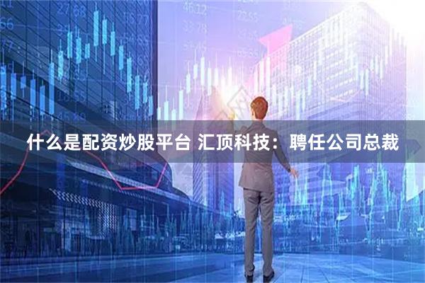 什么是配资炒股平台 汇顶科技：聘任公司总裁