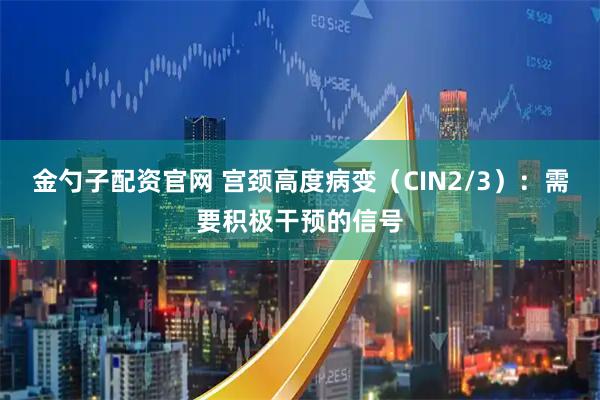 金勺子配资官网 宫颈高度病变（CIN2/3）：需要积极干预的信号