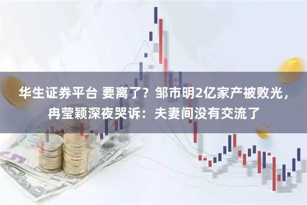 华生证券平台 要离了？邹市明2亿家产被败光，冉莹颖深夜哭诉：夫妻间没有交流了