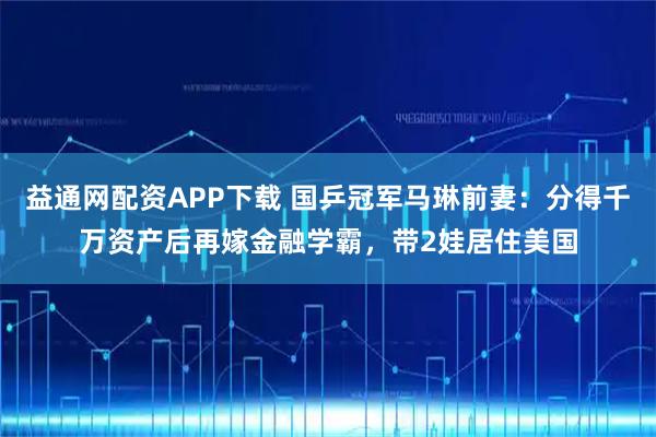益通网配资APP下载 国乒冠军马琳前妻：分得千万资产后再嫁金融学霸，带2娃居住美国