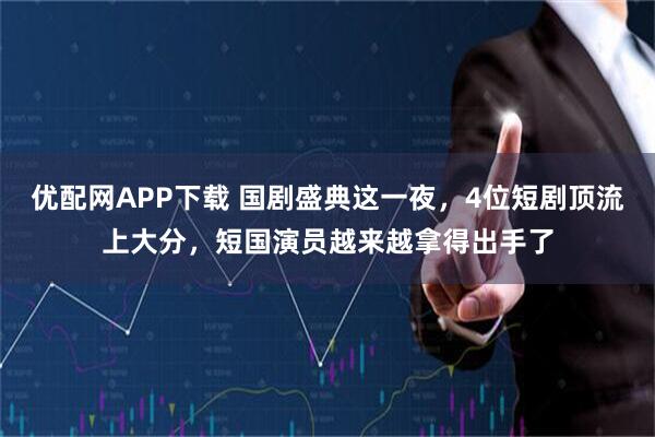 优配网APP下载 国剧盛典这一夜，4位短剧顶流上大分，短国演员越来越拿得出手了