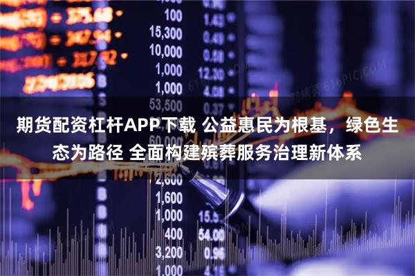期货配资杠杆APP下载 公益惠民为根基，绿色生态为路径 全面构建殡葬服务治理新体系