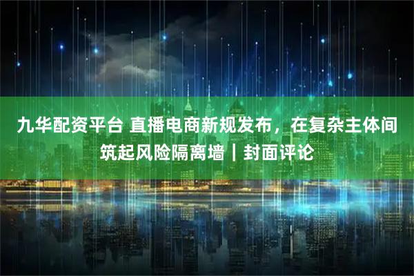 九华配资平台 直播电商新规发布，在复杂主体间筑起风险隔离墙｜封面评论