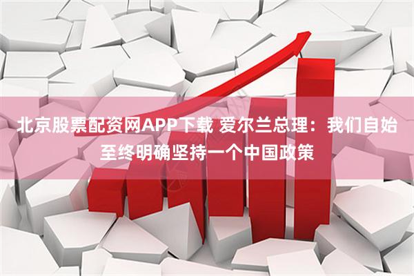北京股票配资网APP下载 爱尔兰总理：我们自始至终明确坚持一个中国政策