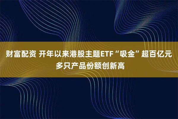 财富配资 开年以来港股主题ETF“吸金”超百亿元 多只产品份额创新高