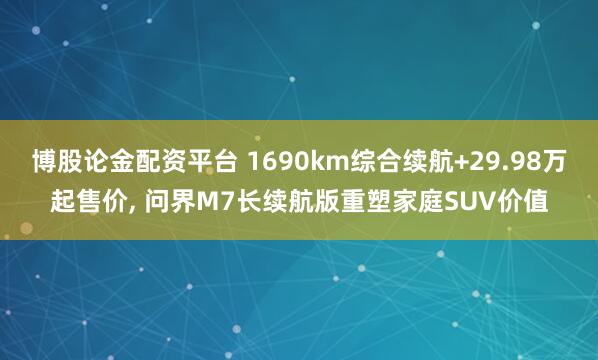 博股论金配资平台 1690km综合续航+29.98万起售价, 问界M7长续航版重塑家庭SUV价值