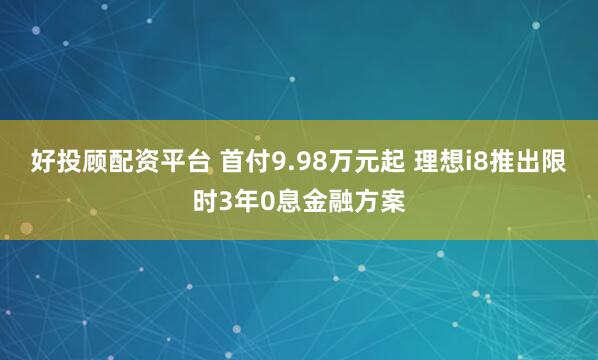 好投顾配资平台 首付9.98万元起 理想i8推出限时3年0息金融方案