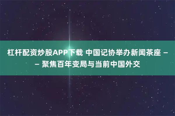 杠杆配资炒股APP下载 中国记协举办新闻茶座 —— 聚焦百年变局与当前中国外交