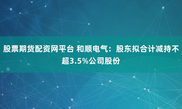 股票期货配资网平台 和顺电气：股东拟合计减持不超3.5%公司股份
