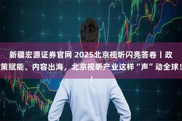 新疆宏源证券官网 2025北京视听闪亮答卷丨政策赋能、内容出海，北京视听产业这样“声”动全球！