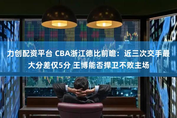 力创配资平台 CBA浙江德比前瞻：近三次交手最大分差仅5分 王博能否捍卫不败主场