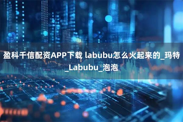 盈科千信配资APP下载 labubu怎么火起来的_玛特_Labubu_泡泡