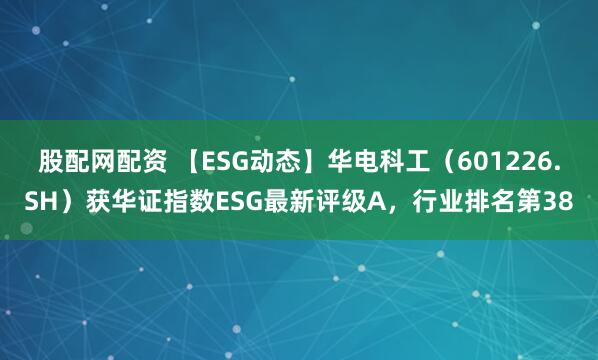 股配网配资 【ESG动态】华电科工（601226.SH）获华证指数ESG最新评级A，行业排名第38