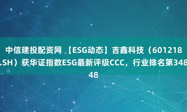 中信建投配资网 【ESG动态】吉鑫科技（601218.SH）获华证指数ESG最新评级CCC，行业排名第348
