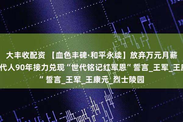 大丰收配资 【血色丰碑·和平永续】放弃万元月薪回乡守墓！四代人90年接力兑现“世代铭记红军恩”誓言_王军_王康元_烈士陵园