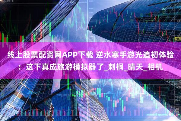 线上股票配资网APP下载 逆水寒手游光追初体验：这下真成旅游模拟器了_刺桐_晴天_相机