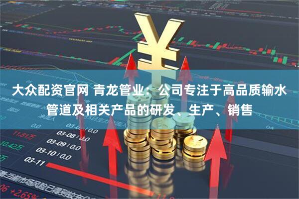 大众配资官网 青龙管业：公司专注于高品质输水管道及相关产品的研发、生产、销售