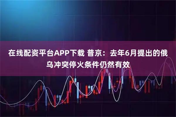 在线配资平台APP下载 普京：去年6月提出的俄乌冲突停火条件仍然有效