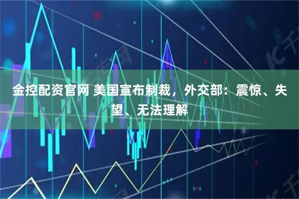 金控配资官网 美国宣布制裁，外交部：震惊、失望、无法理解