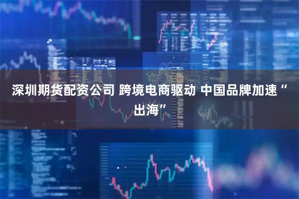 深圳期货配资公司 跨境电商驱动 中国品牌加速“出海”