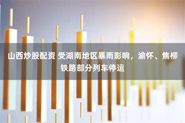 山西炒股配资 受湖南地区暴雨影响，渝怀、焦柳铁路部分列车停运
