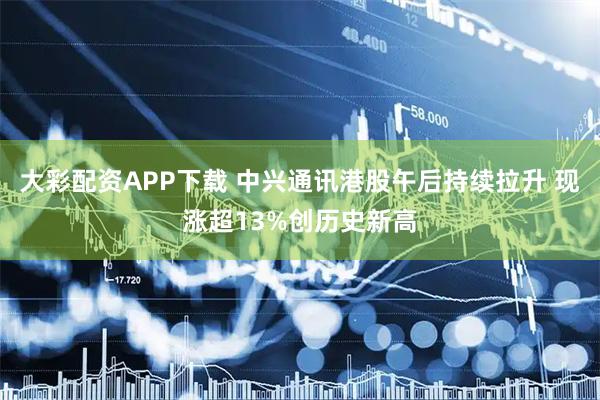 大彩配资APP下载 中兴通讯港股午后持续拉升 现涨超13%创历史新高