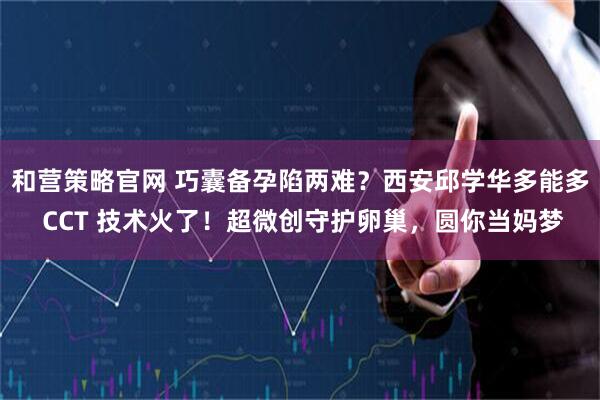 和营策略官网 巧囊备孕陷两难？西安邱学华多能多 CCT 技术火了！超微创守护卵巢，圆你当妈梦