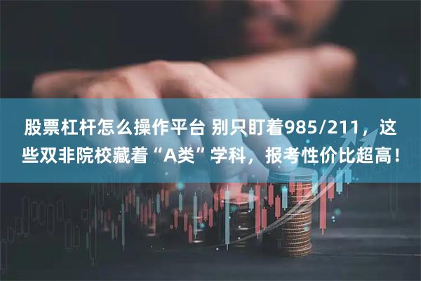 股票杠杆怎么操作平台 别只盯着985/211，这些双非院校藏着“A类”学科，报考性价比超高！