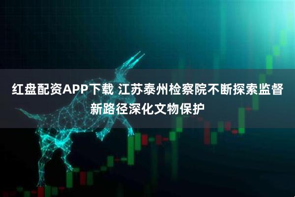 红盘配资APP下载 江苏泰州检察院不断探索监督新路径深化文物保护